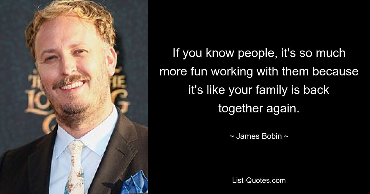 If you know people, it's so much more fun working with them because it's like your family is back together again. — © James Bobin