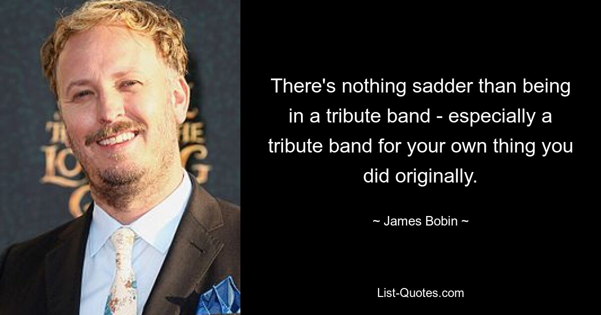 There's nothing sadder than being in a tribute band - especially a tribute band for your own thing you did originally. — © James Bobin