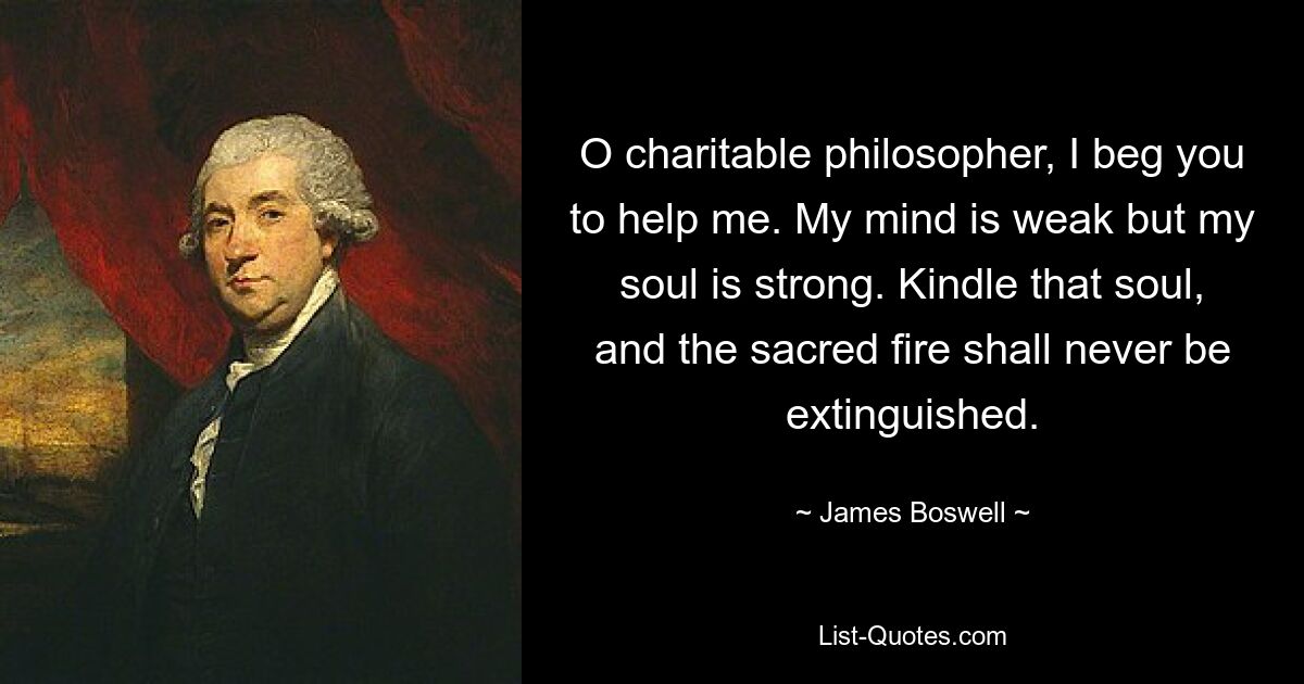 O charitable philosopher, I beg you to help me. My mind is weak but my soul is strong. Kindle that soul, and the sacred fire shall never be extinguished. — © James Boswell