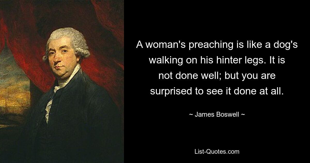 A woman's preaching is like a dog's walking on his hinter legs. It is not done well; but you are surprised to see it done at all. — © James Boswell