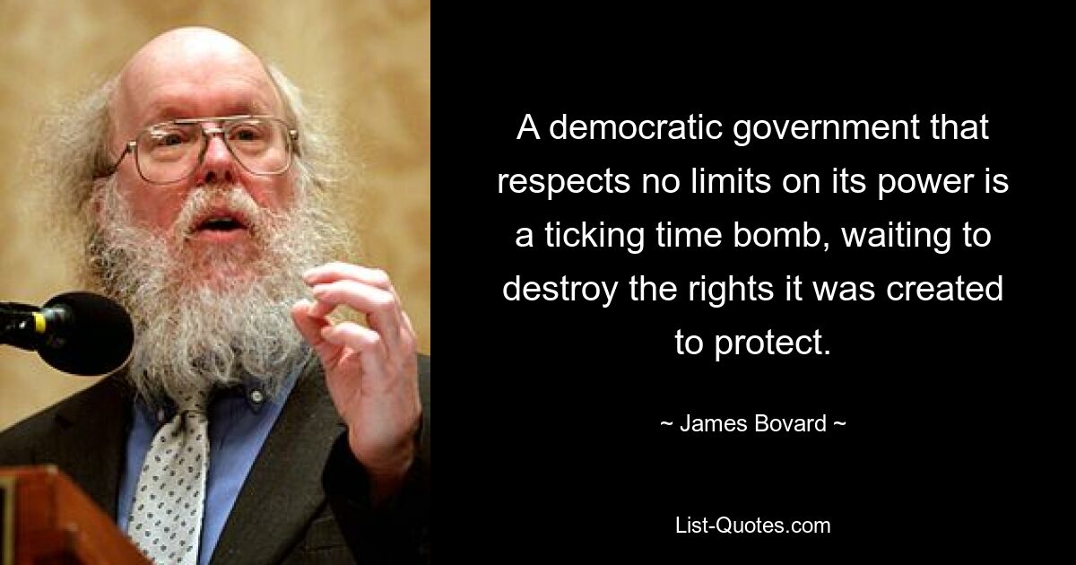 A democratic government that respects no limits on its power is a ticking time bomb, waiting to destroy the rights it was created to protect. — © James Bovard