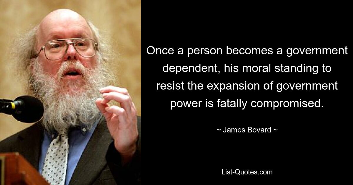 Once a person becomes a government dependent, his moral standing to resist the expansion of government power is fatally compromised. — © James Bovard