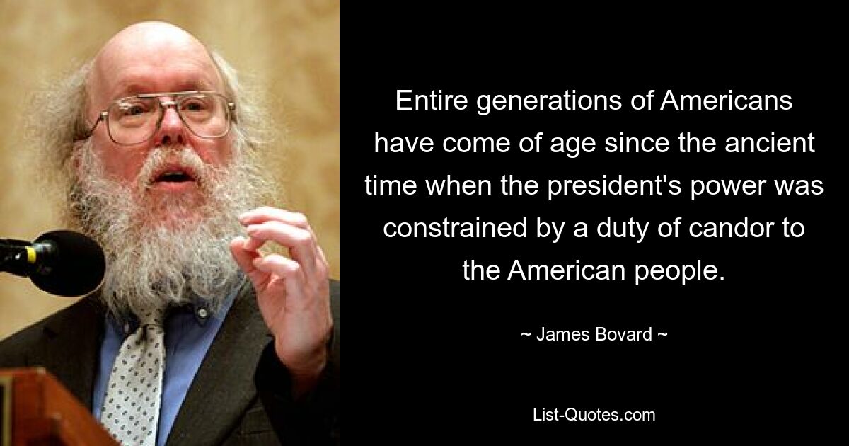 Entire generations of Americans have come of age since the ancient time when the president's power was constrained by a duty of candor to the American people. — © James Bovard