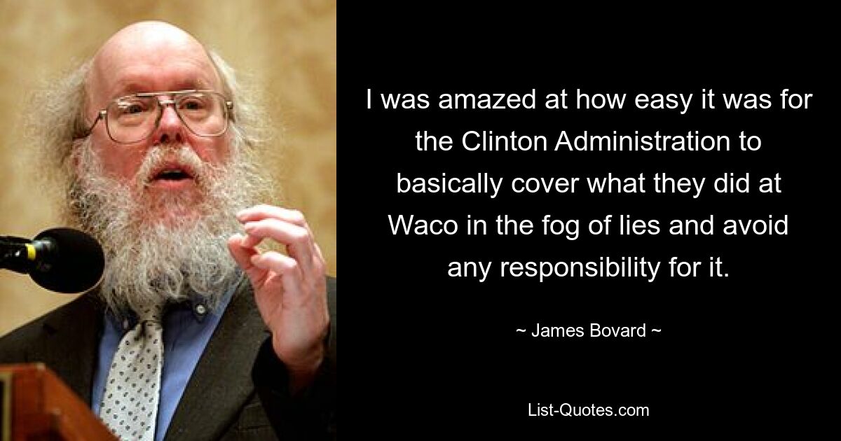 I was amazed at how easy it was for the Clinton Administration to basically cover what they did at Waco in the fog of lies and avoid any responsibility for it. — © James Bovard