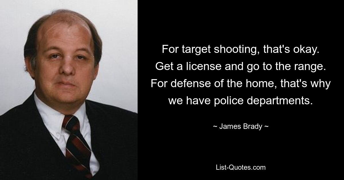 For target shooting, that's okay. Get a license and go to the range. For defense of the home, that's why we have police departments. — © James Brady