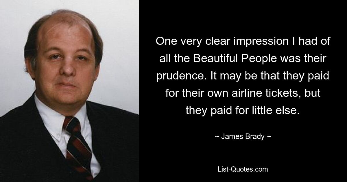 One very clear impression I had of all the Beautiful People was their prudence. It may be that they paid for their own airline tickets, but they paid for little else. — © James Brady