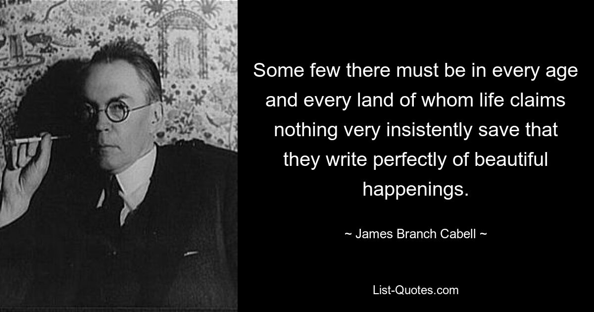 Some few there must be in every age and every land of whom life claims nothing very insistently save that they write perfectly of beautiful happenings. — © James Branch Cabell