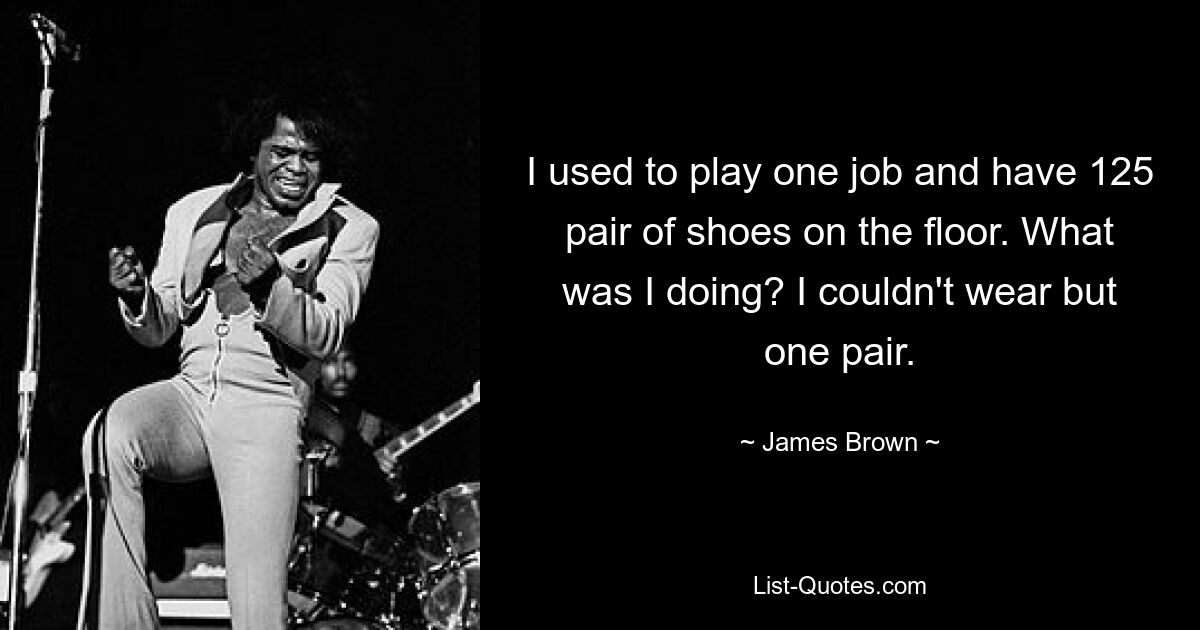 I used to play one job and have 125 pair of shoes on the floor. What was I doing? I couldn't wear but one pair. — © James Brown