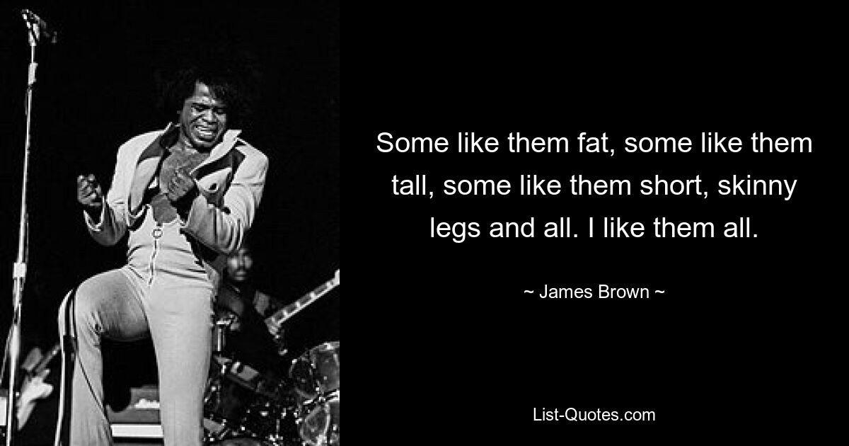 Some like them fat, some like them tall, some like them short, skinny legs and all. I like them all. — © James Brown