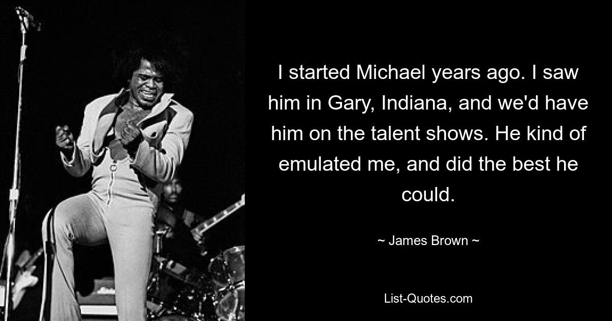 I started Michael years ago. I saw him in Gary, Indiana, and we'd have him on the talent shows. He kind of emulated me, and did the best he could. — © James Brown