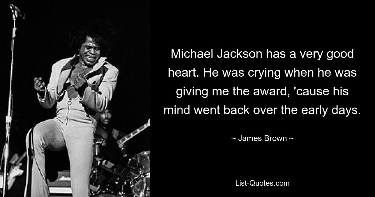 Michael Jackson has a very good heart. He was crying when he was giving me the award, 'cause his mind went back over the early days. — © James Brown