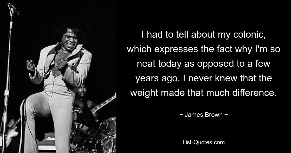 I had to tell about my colonic, which expresses the fact why I'm so neat today as opposed to a few years ago. I never knew that the weight made that much difference. — © James Brown