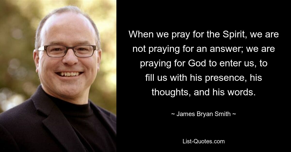 When we pray for the Spirit, we are not praying for an answer; we are praying for God to enter us, to fill us with his presence, his thoughts, and his words. — © James Bryan Smith