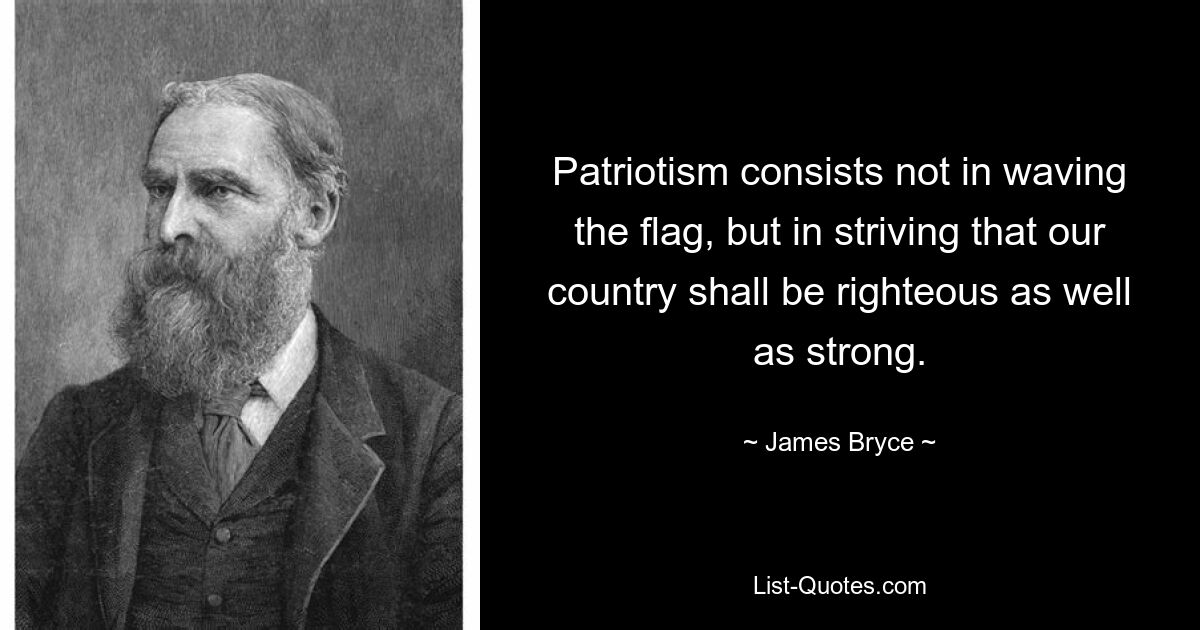 Patriotism consists not in waving the flag, but in striving that our country shall be righteous as well as strong. — © James Bryce