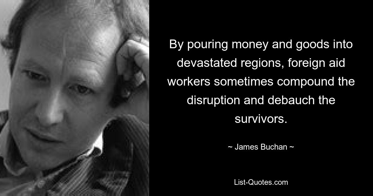 By pouring money and goods into devastated regions, foreign aid workers sometimes compound the disruption and debauch the survivors. — © James Buchan