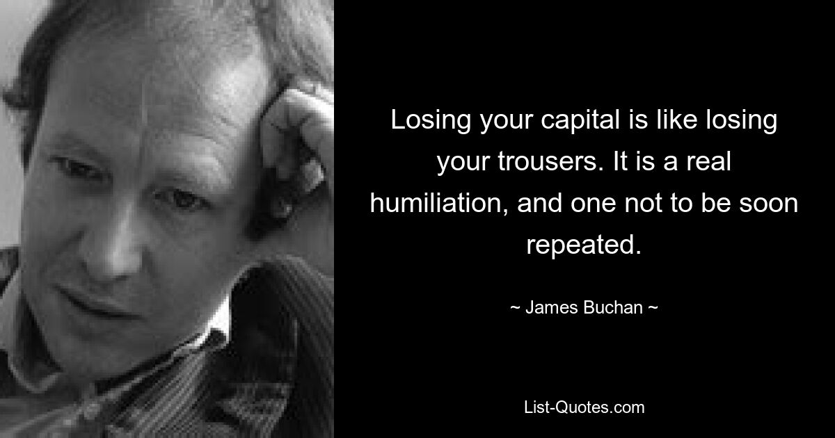 Losing your capital is like losing your trousers. It is a real humiliation, and one not to be soon repeated. — © James Buchan