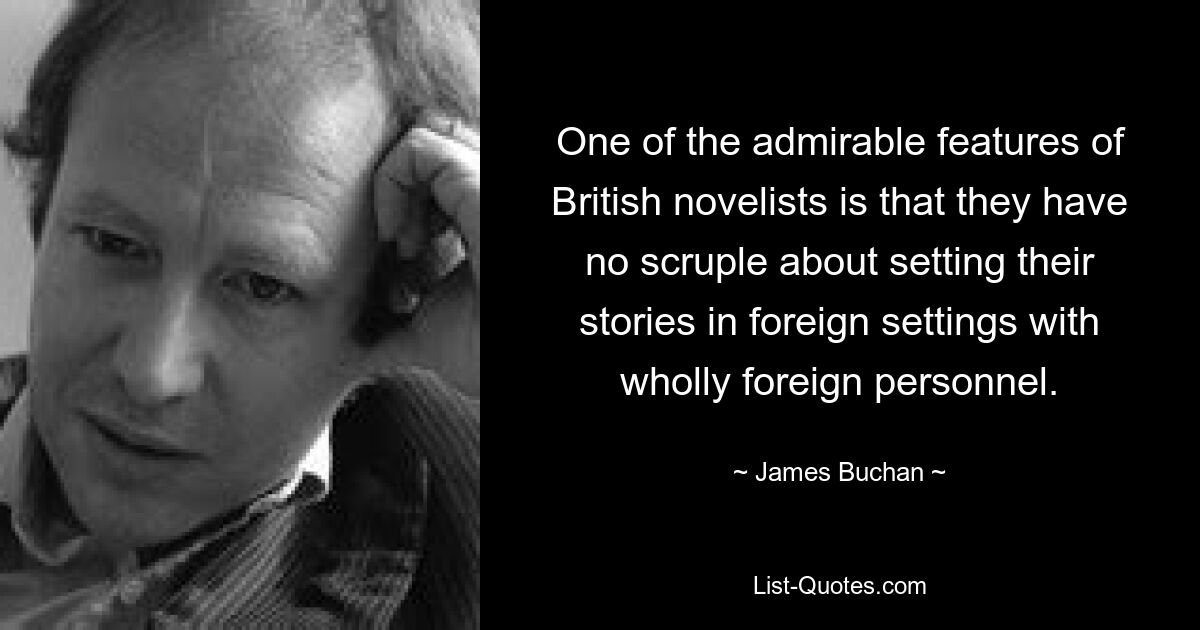 One of the admirable features of British novelists is that they have no scruple about setting their stories in foreign settings with wholly foreign personnel. — © James Buchan