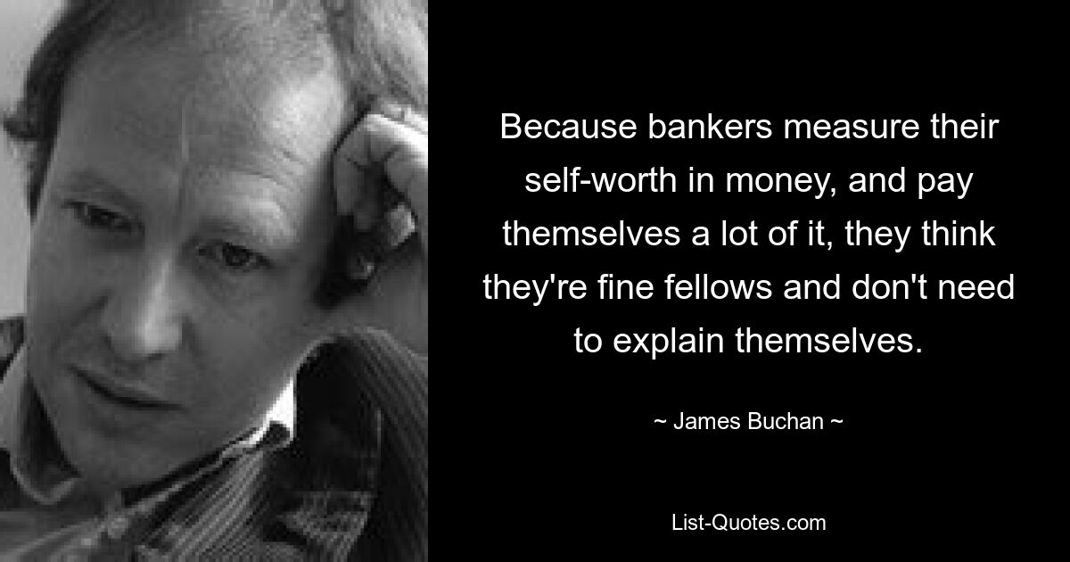 Because bankers measure their self-worth in money, and pay themselves a lot of it, they think they're fine fellows and don't need to explain themselves. — © James Buchan