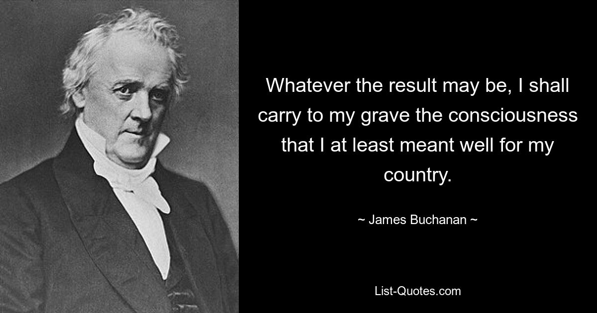 Whatever the result may be, I shall carry to my grave the consciousness that I at least meant well for my country. — © James Buchanan