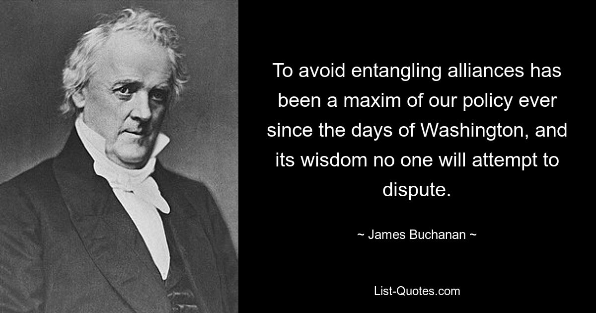 To avoid entangling alliances has been a maxim of our policy ever since the days of Washington, and its wisdom no one will attempt to dispute. — © James Buchanan