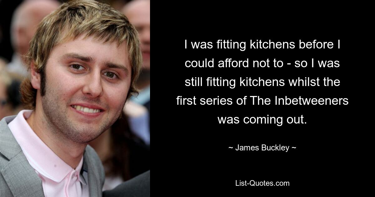 I was fitting kitchens before I could afford not to - so I was still fitting kitchens whilst the first series of The Inbetweeners was coming out. — © James Buckley