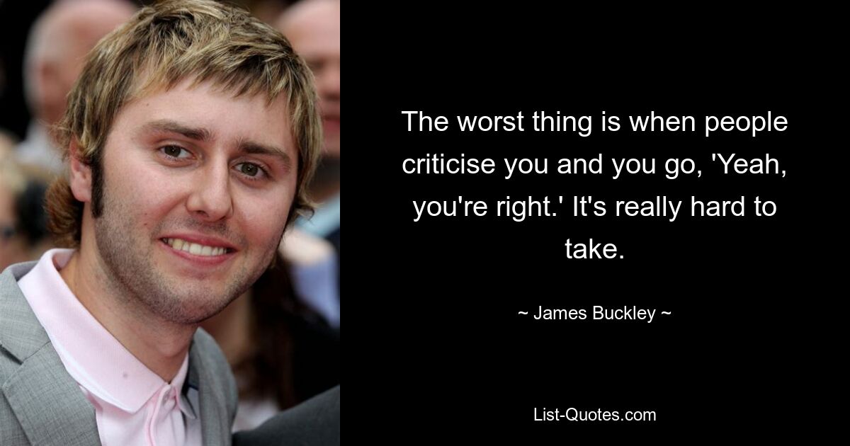 The worst thing is when people criticise you and you go, 'Yeah, you're right.' It's really hard to take. — © James Buckley