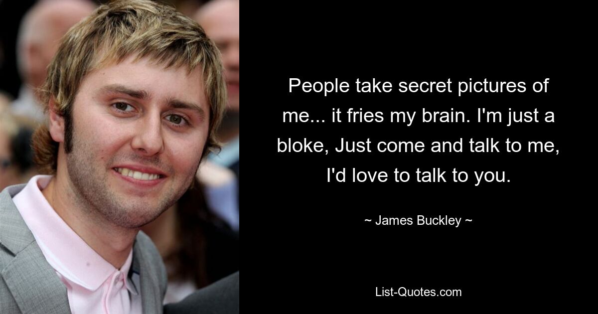 People take secret pictures of me... it fries my brain. I'm just a bloke, Just come and talk to me, I'd love to talk to you. — © James Buckley