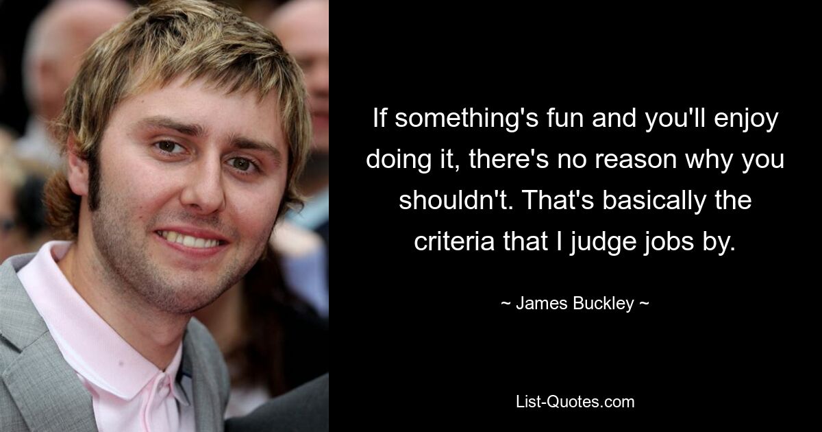 If something's fun and you'll enjoy doing it, there's no reason why you shouldn't. That's basically the criteria that I judge jobs by. — © James Buckley