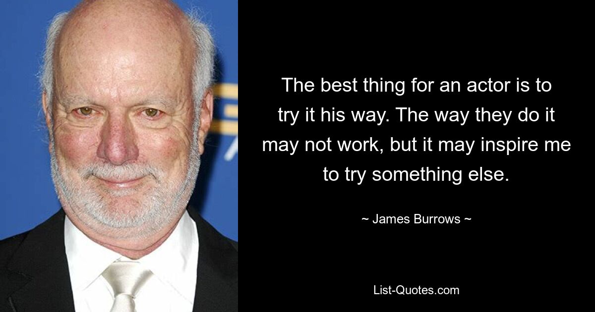 The best thing for an actor is to try it his way. The way they do it may not work, but it may inspire me to try something else. — © James Burrows