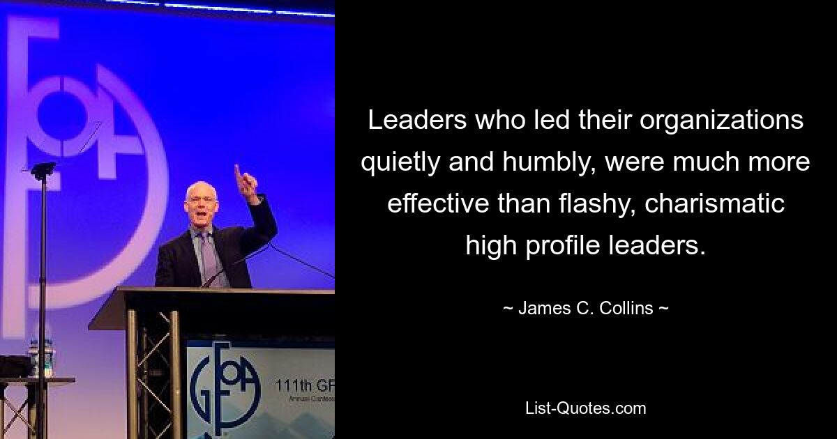 Leaders who led their organizations quietly and humbly, were much more effective than flashy, charismatic high profile leaders. — © James C. Collins