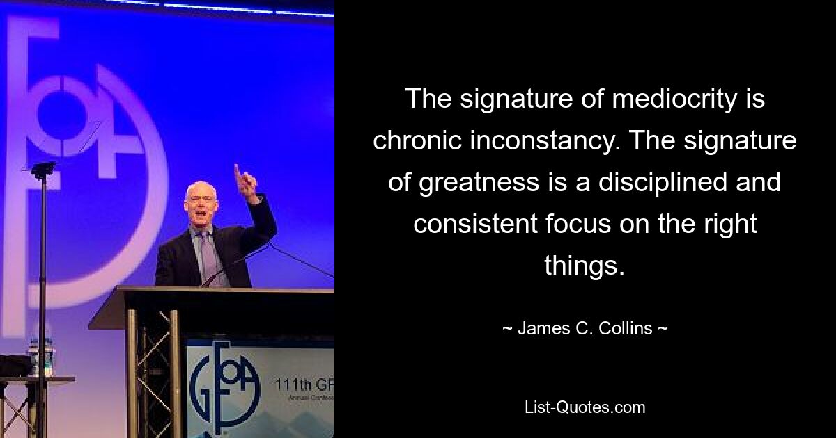 The signature of mediocrity is chronic inconstancy. The signature of greatness is a disciplined and consistent focus on the right things. — © James C. Collins