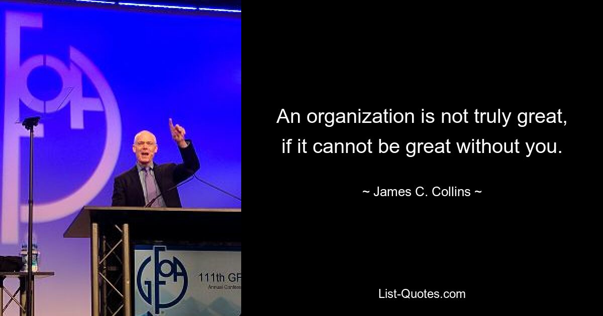 An organization is not truly great, if it cannot be great without you. — © James C. Collins