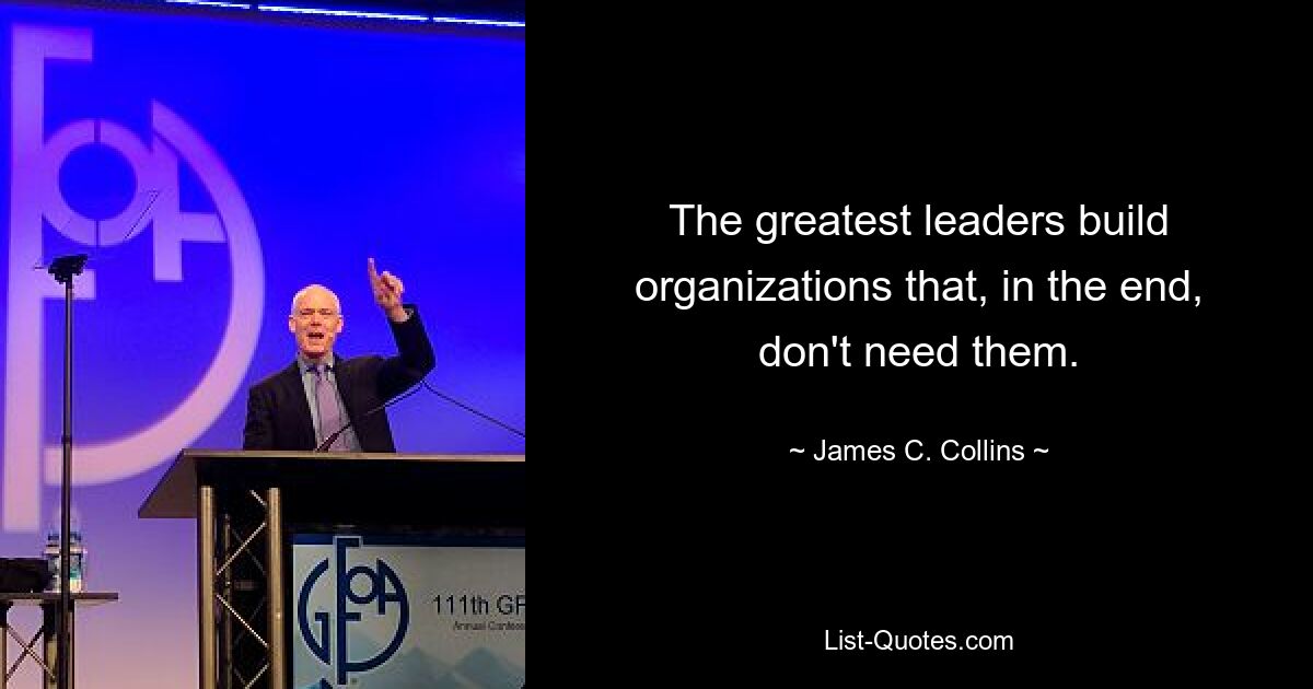 The greatest leaders build organizations that, in the end, don't need them. — © James C. Collins