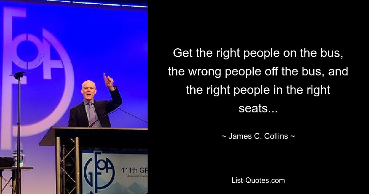 Get the right people on the bus, the wrong people off the bus, and the right people in the right seats... — © James C. Collins