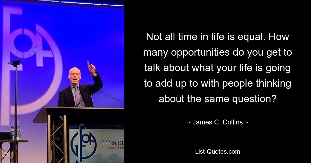 Not all time in life is equal. How many opportunities do you get to talk about what your life is going to add up to with people thinking about the same question? — © James C. Collins