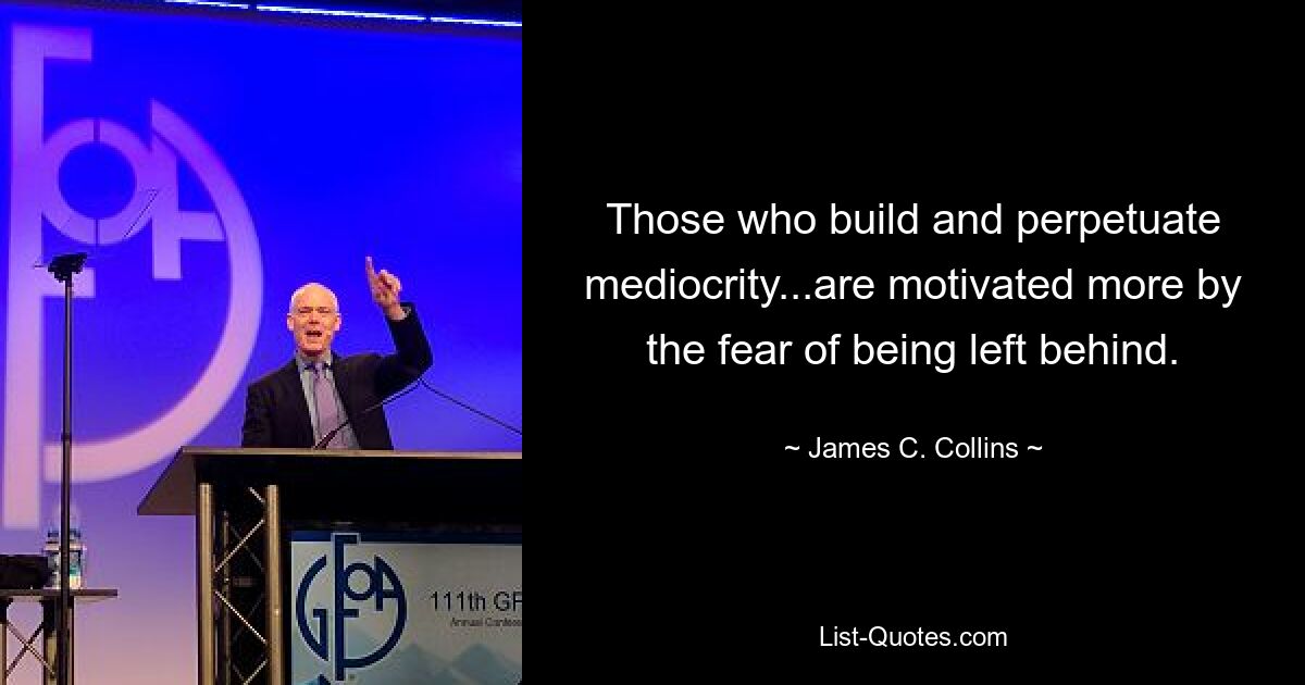 Those who build and perpetuate mediocrity...are motivated more by the fear of being left behind. — © James C. Collins