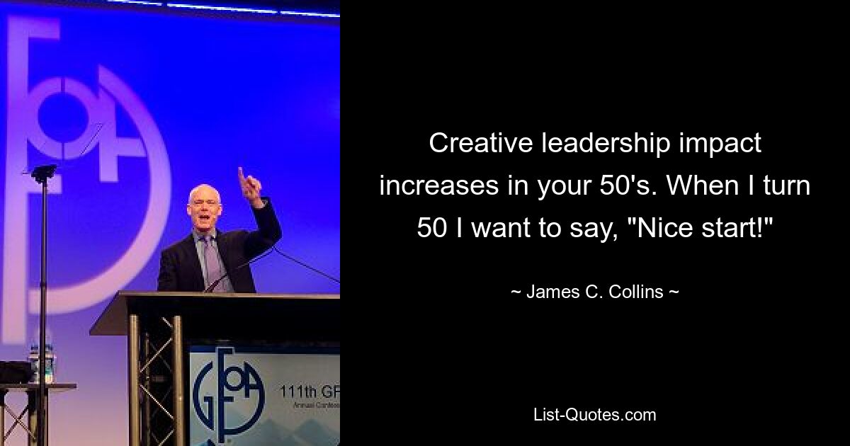 Creative leadership impact increases in your 50's. When I turn 50 I want to say, "Nice start!" — © James C. Collins