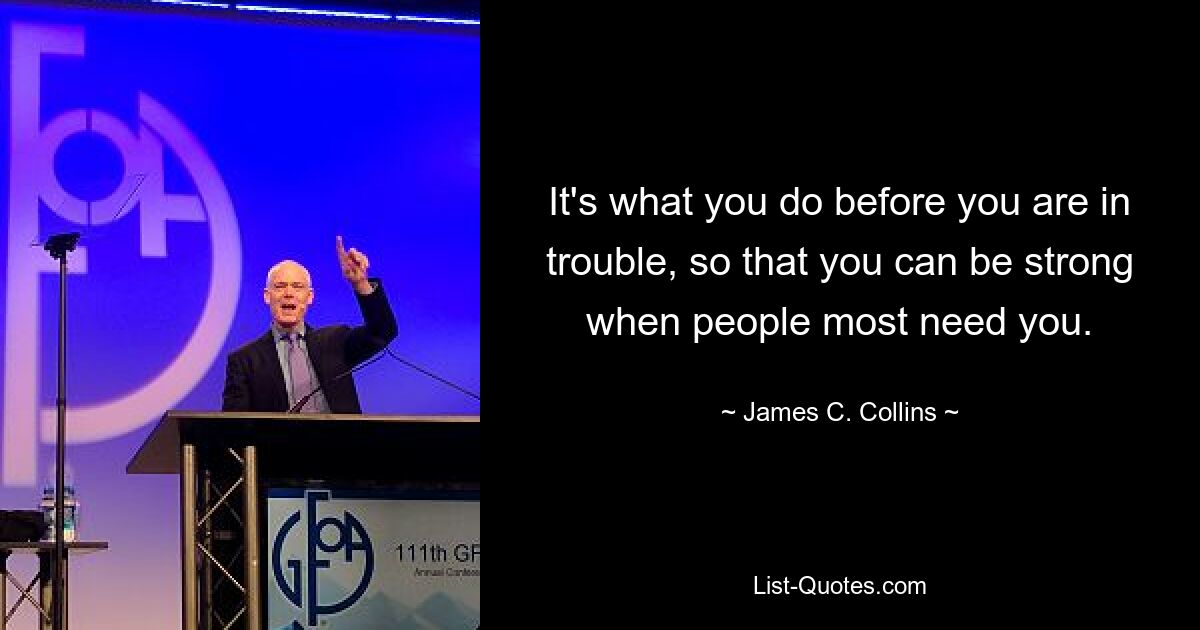 It's what you do before you are in trouble, so that you can be strong when people most need you. — © James C. Collins