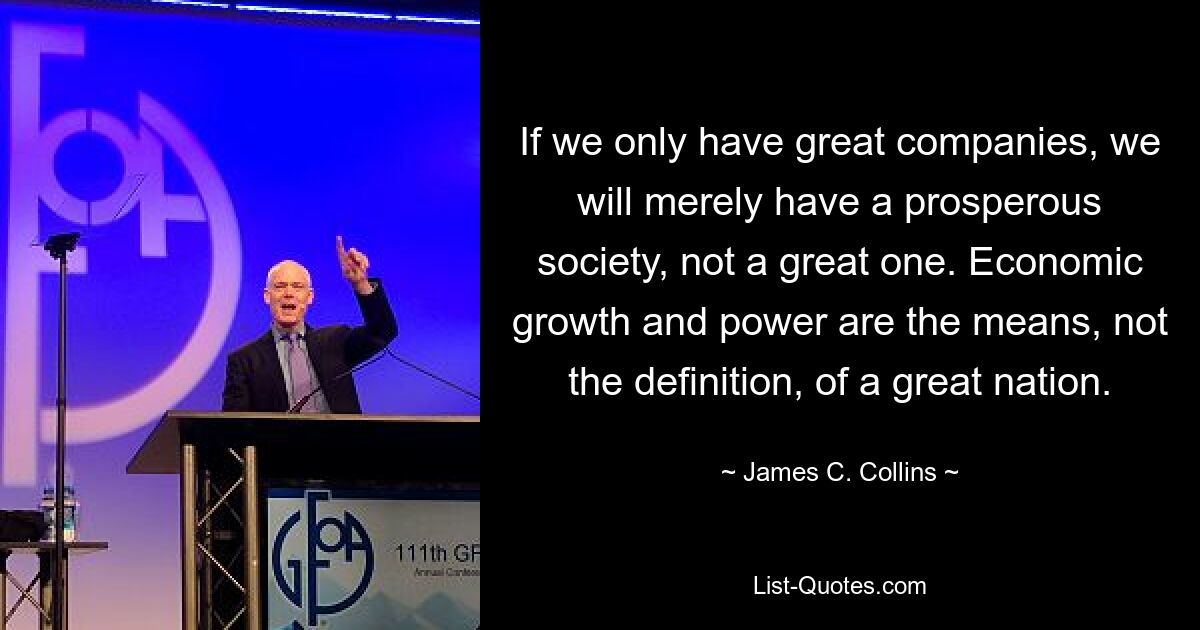 If we only have great companies, we will merely have a prosperous society, not a great one. Economic growth and power are the means, not the definition, of a great nation. — © James C. Collins