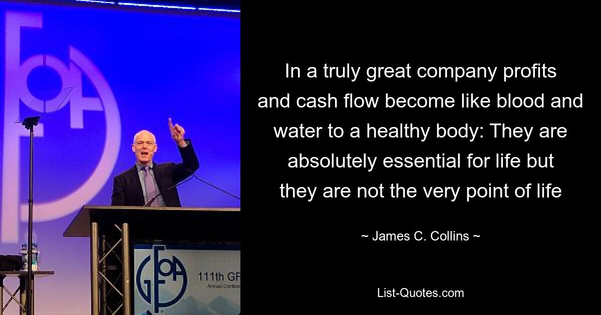 In a truly great company profits and cash flow become like blood and water to a healthy body: They are absolutely essential for life but they are not the very point of life — © James C. Collins