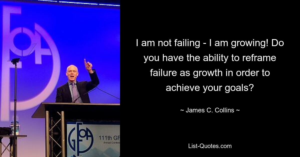 I am not failing - I am growing! Do you have the ability to reframe failure as growth in order to achieve your goals? — © James C. Collins