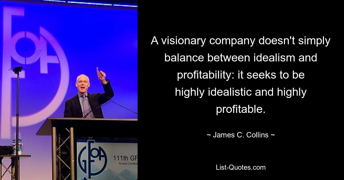 A visionary company doesn't simply balance between idealism and profitability: it seeks to be highly idealistic and highly profitable. — © James C. Collins