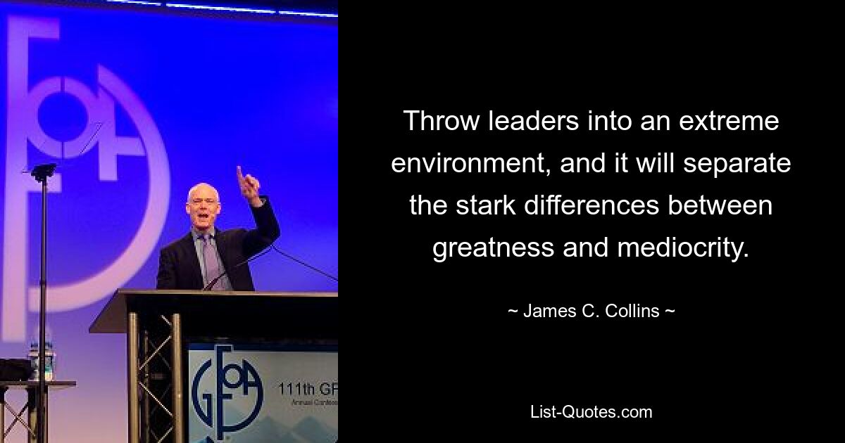 Throw leaders into an extreme environment, and it will separate the stark differences between greatness and mediocrity. — © James C. Collins