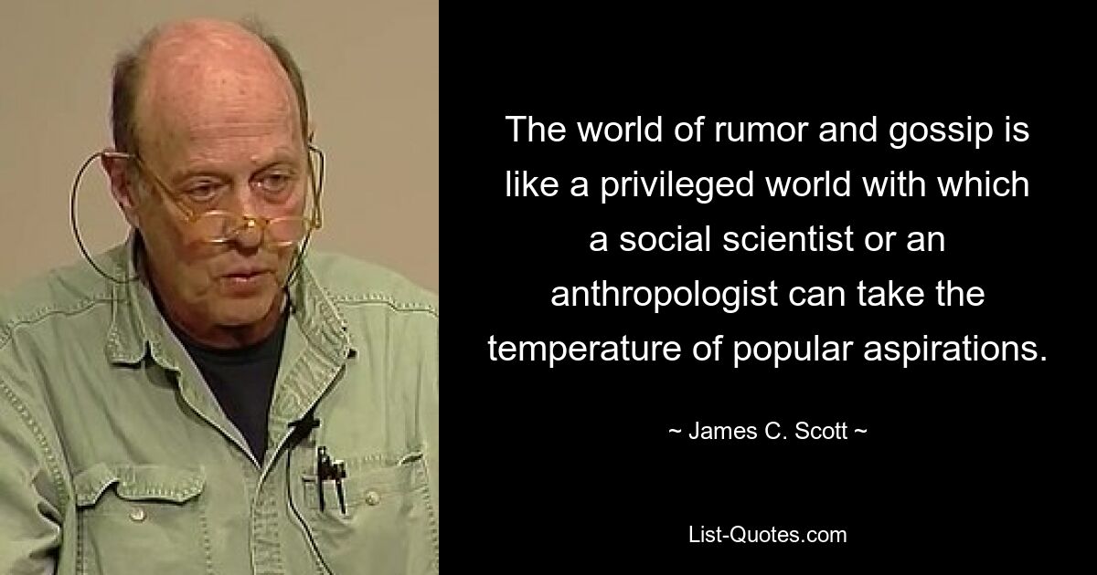 The world of rumor and gossip is like a privileged world with which a social scientist or an anthropologist can take the temperature of popular aspirations. — © James C. Scott