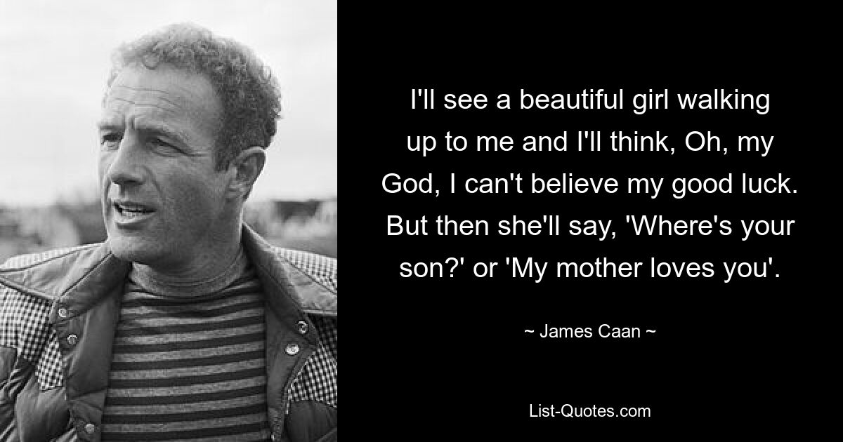 I'll see a beautiful girl walking up to me and I'll think, Oh, my God, I can't believe my good luck. But then she'll say, 'Where's your son?' or 'My mother loves you'. — © James Caan