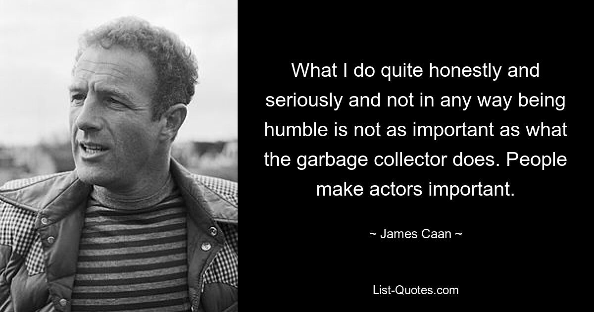 What I do quite honestly and seriously and not in any way being humble is not as important as what the garbage collector does. People make actors important. — © James Caan