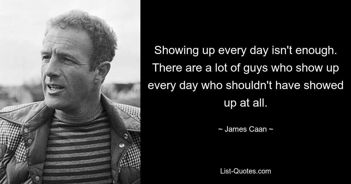 Showing up every day isn't enough. There are a lot of guys who show up every day who shouldn't have showed up at all. — © James Caan