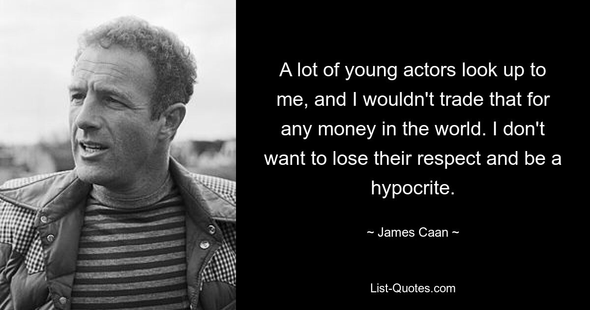 A lot of young actors look up to me, and I wouldn't trade that for any money in the world. I don't want to lose their respect and be a hypocrite. — © James Caan