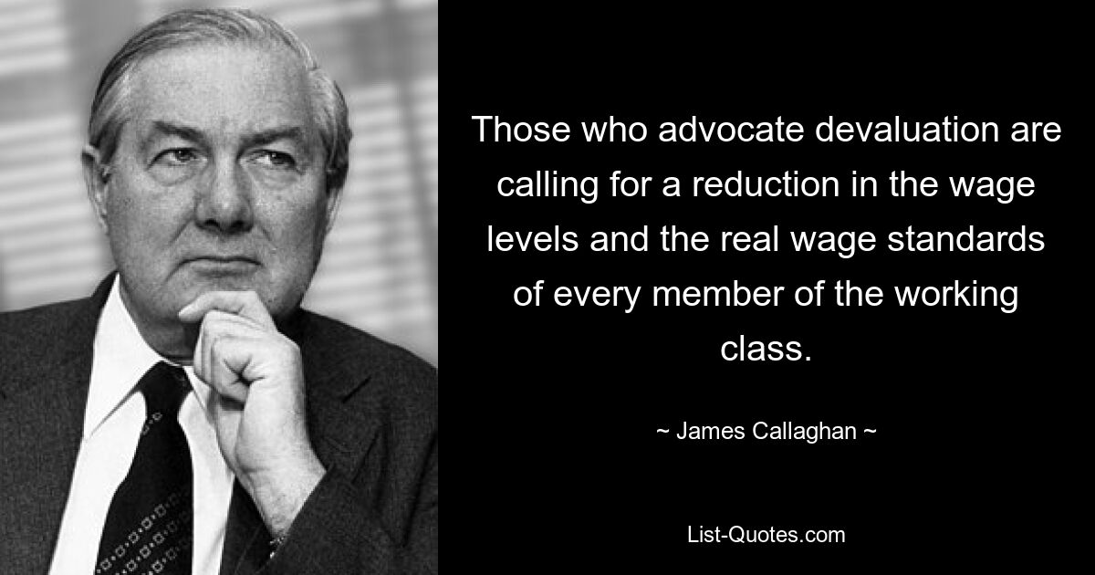 Those who advocate devaluation are calling for a reduction in the wage levels and the real wage standards of every member of the working class. — © James Callaghan