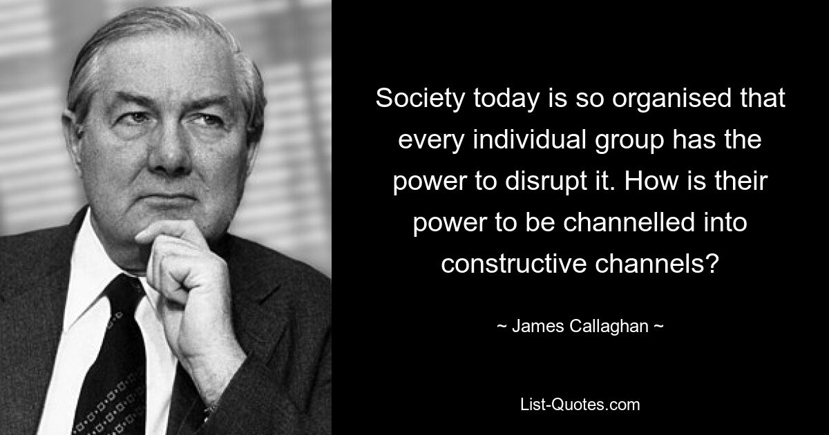 Society today is so organised that every individual group has the power to disrupt it. How is their power to be channelled into constructive channels? — © James Callaghan